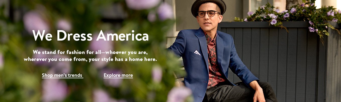 We dress America. We stand for fashion for all—whoever you are, wherever you come from, your style has a home here. Shop men’s trends. Explore more. We dress America. We stand for fashion for all—whoever you are, wherever you come from, your style has a home here. Shop men’s trends. Explore more.