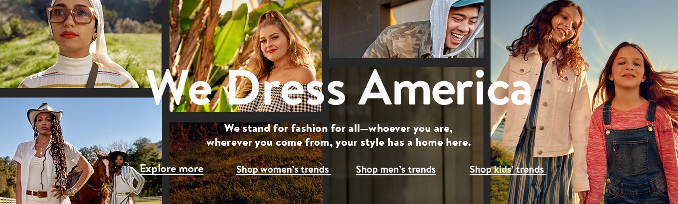We dress America. We stand for fashion for all—whoever you are, wherever you come from, your style has a home here. Explore more. Shop women’s trends. Shop men’s trends. Shop kids’ trends. We dress America. We stand for fashion for all—whoever you are, wherever you come from, your style has a home here. Explore more. Shop women’s trends. Shop men’s trends. Shop kids’ trends.