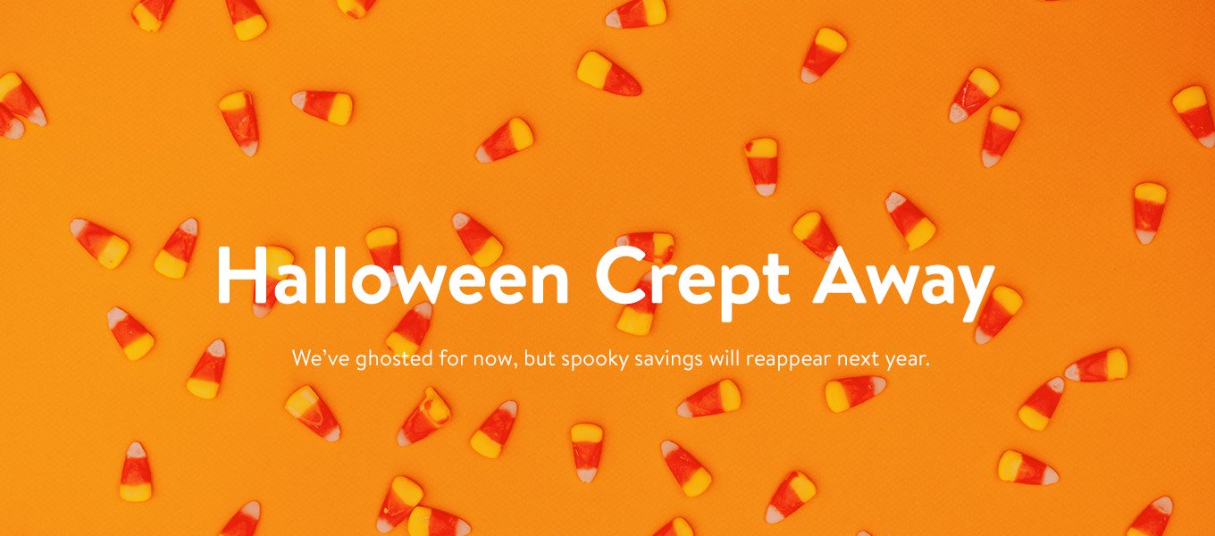 Halloween Crept Away. We've ghosted for now, but spooky savings will reappear next year. Halloween Crept Away. We've ghosted for now, but spooky savings will reappear next year.